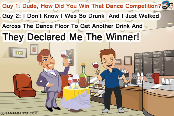 Guy 1: Dude, how did you win that dance competition?<br/>
Guy 2: I don't know I was so drunk and I just walked across the dance floor to get another drink and they declared me the winner!