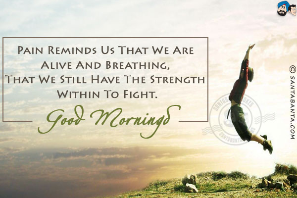 Pain reminds us that we are alive and breathing, that we still have the strength within to fight.<br/>
Good Morning! 