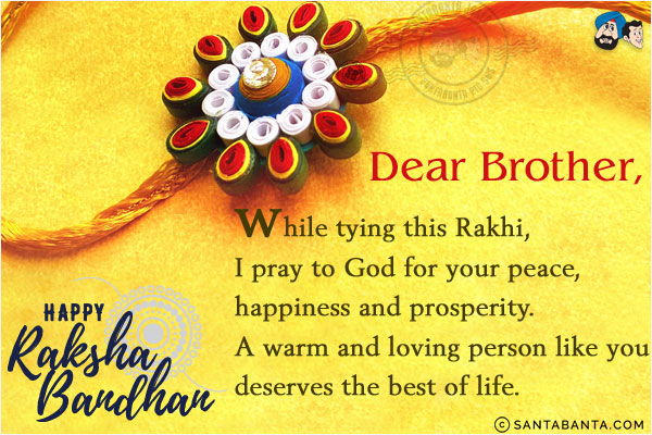 Dear Brother, while tying this Rakhi, I pray to God for your peace, happiness and prosperity.<br/>
A warm and loving person like you deserves the best of life.<br/>
Happy Raksha Bandhan!