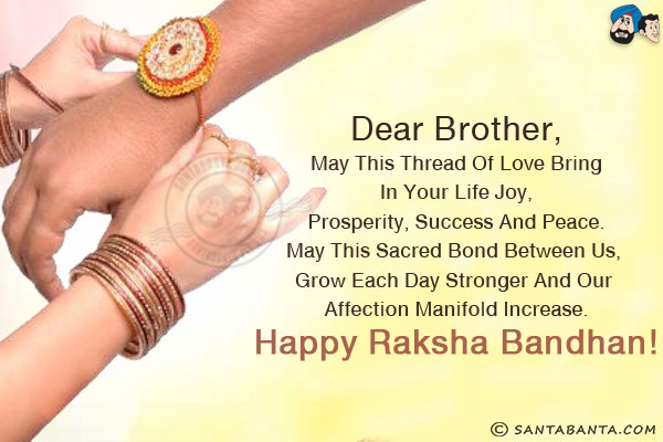 Dear Brother,<br/>
May this thread of love bring in your life joy, prosperity, success and peace.<br/>
May this sacred bond between us, grow each day stronger and our affection manifold increase.<br/>
Happy Raksha Bandhan!