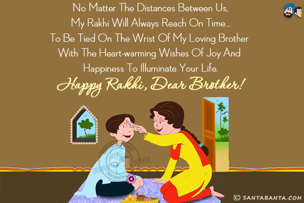 No matter the distances between us, my Rakhi will always reach on time... to be tied on the wrist of my loving brother with the heart-warming wishes of joy and happiness to illuminate your life.<br/>
Happy Rakhi, Dear Brother!