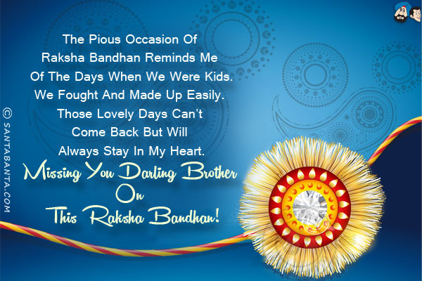 The pious occasion of Raksha Bandhan reminds me of the days when we were kids.<br/>
We fought and made up easily. Those lovely days can't come back but will always stay in my heart.
Missing you darling brother on this Raksha Bandhan!