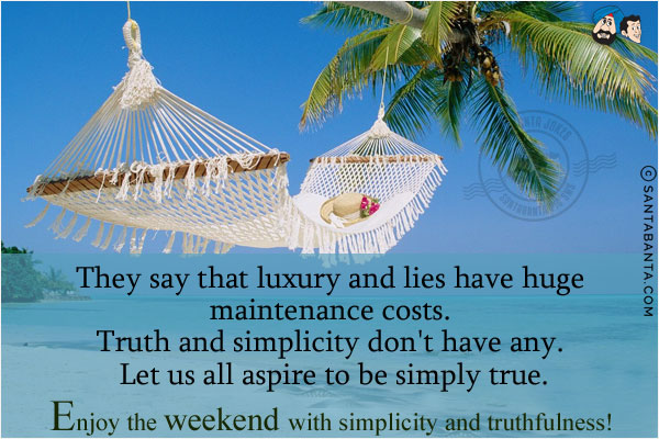 They say that luxury and lies have huge maintenance costs. Truth and simplicity don't have any. Let us all aspire to be simply true.<br/>
Enjoy the weekend with simplicity and truthfulness!