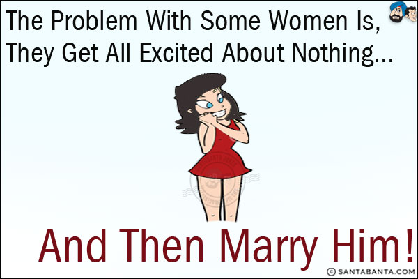 The problem with some women is, they get all excited about nothing...<br/>
.<br/>
.<br/>
.<br/>
.<br/>
.<br/>
.<br/>
.<br/>
and then marry him!