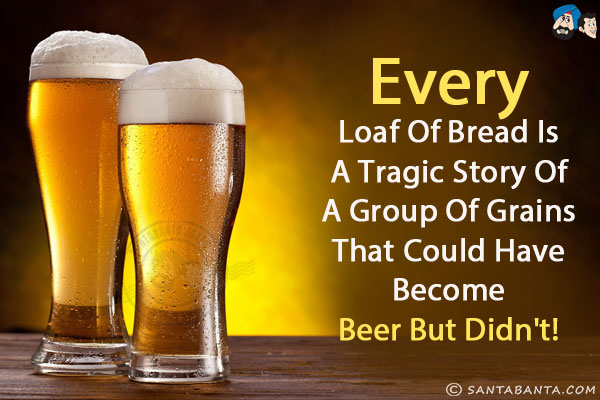 Every loaf of bread is a tragic story of a group of grains that could have become beer but didn't!