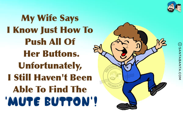 My wife says I know just how to push all of her buttons.<br/>
Unfortunately, I still haven't been able to find the 'Mute Button'!