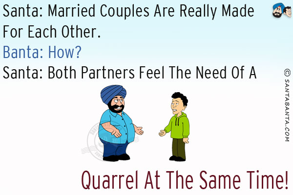 Santa: Married couples are really made for each other.<br/>
Banta: How?<br/>
Santa: Both partners feel the need of a quarrel at the same time!