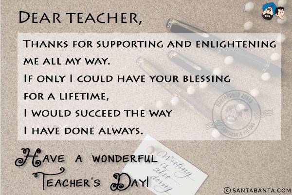 Dear Teacher,<br/>

Thanks for supporting and enlightening me all my way.<br/>
If only I could have your blessing for a lifetime, I would succeed the way I have done always.
Have a wonderful Teacher's Day!