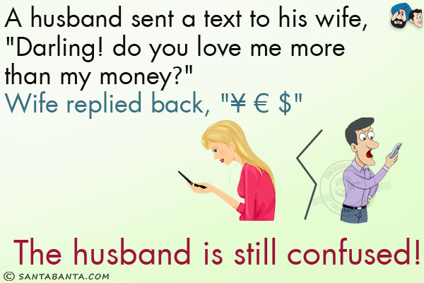 A husband sent a text to his wife, `Darling! do you love me more than my money?`<br/>
Wife replied back, `¥ € $`<br/>
The husband is still confused!