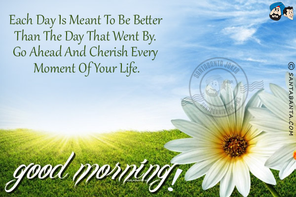 Each day is meant to be better than the day that went by. Go ahead and cherish every moment of your life.<br/>
Good Morning!