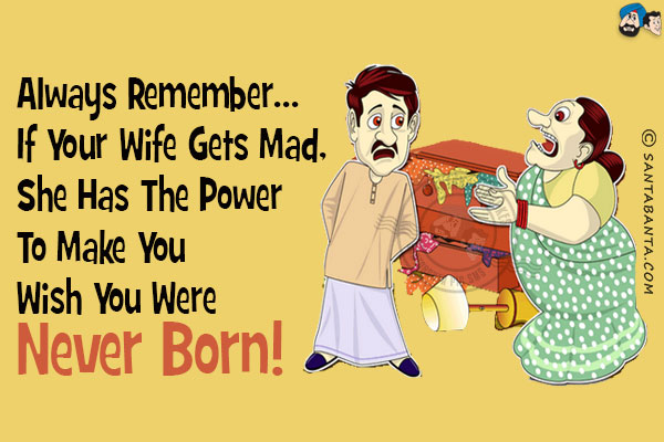 Always remember...  if your wife gets mad, she has the power to make you wish you were never born!
