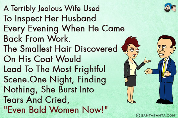 A terribly jealous wife used to inspect her husband every evening when he came back from work.<br/>
The smallest hair discovered on his coat would lead to the most frightful scene.<br/>
One night, finding nothing, she burst into tears and cried, `Even bald women now!`