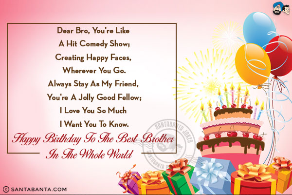 Dear bro, you're like a hit comedy show;<br/>
Creating happy faces, wherever you go.<br/>
Always stay as my friend, you're a jolly good fellow;<br/>
I love you so much I want you to know.<br/>
Happy Birthday to the best brother in the whole world!