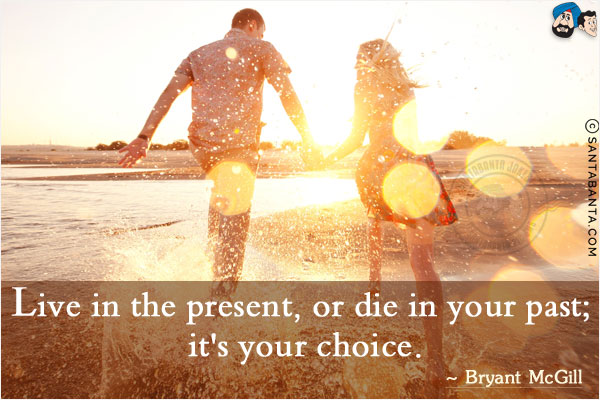 Live in the present, or die in your past; it's your choice.