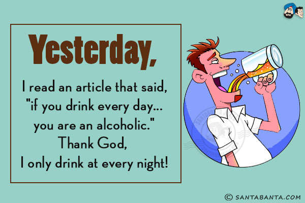 Yesterday, I read an article that said, `if you drink every day... you are an alcoholic.`<br/>
Thank God, I only drink at every night!