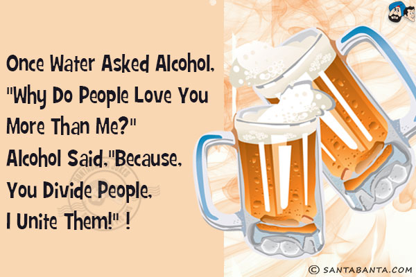 Once Water asked Alcohol, `Why do people love you more than me?`<br/>
Alcohol said,`Because, you divide people,  I unite them!` 