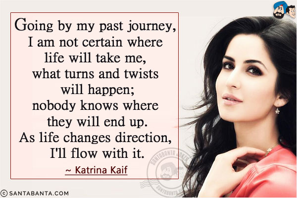 Going by my past journey, I am not certain where life will take me, what turns and twists will happen; nobody knows where they will end up. As life changes direction, I'll flow with it.