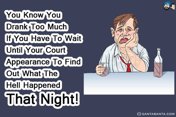 You know you drank too much if you have to wait until your court appearance to find out what the hell happened that night!