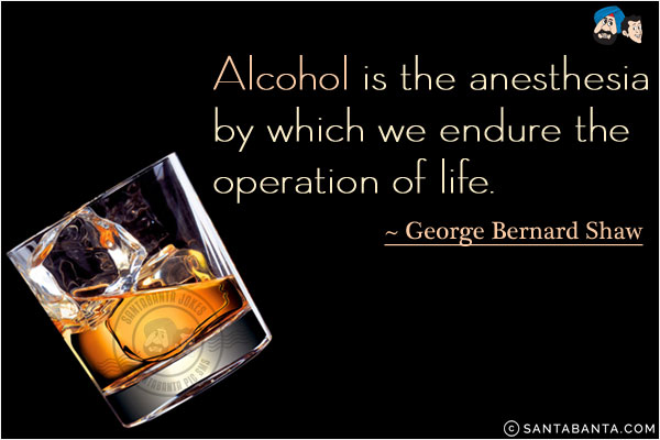 Alcohol is the anesthesia by which we endure the operation of life.