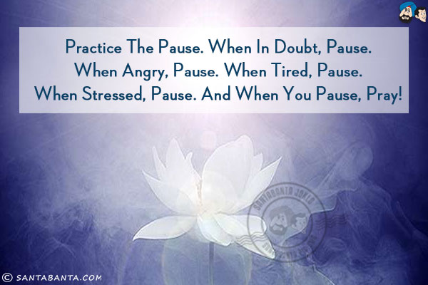 Practice the pause. When in doubt, pause. When angry, pause. When tired, pause. When stressed, pause. And when you pause, pray!