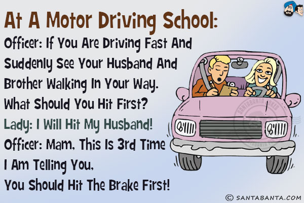 <b>At a Motor Driving School:</b><br/>
Officer: If you are driving fast and suddenly see your husband and brother walking in your way. What should you hit first?<br/>
Lady: I will hit my husband!<br/>
Officer: Mam, this is 3rd time I am telling you, you should hit the brake first!