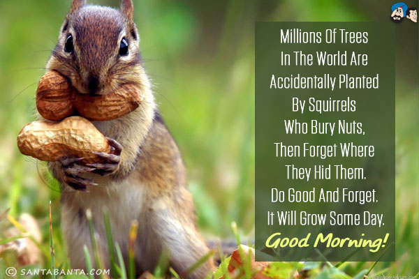 Millions of trees in the world are accidentally planted by squirrels who bury nuts, then forget where they hid them.<br/>
Do good and forget. It will grow some day.<br/>
Good Morning!