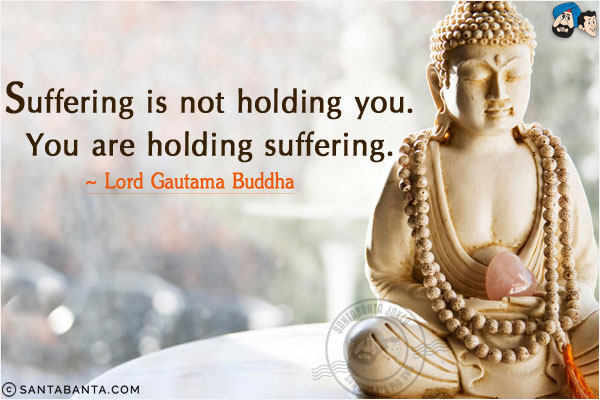 Suffering is not holding you. You are holding suffering.