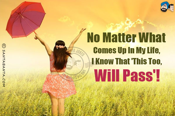 No matter what comes up in my life, I know that 'This too, will pass'!