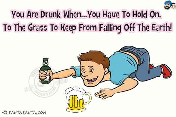 You are drunk when...<br/>
.<br/>
.<br/>
.<br/>
.<br/>
.<br/>
.<br/>
.<br/>
You have to hold on, to the grass to keep from falling off the earth!