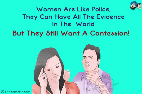 Women are like police, they can have all the evidence in the world but they still want a confession!