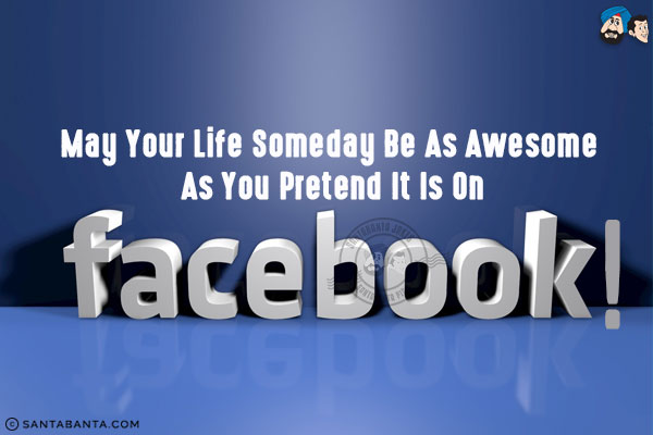 May your life someday be as awesome as you pretend it is on Facebook!