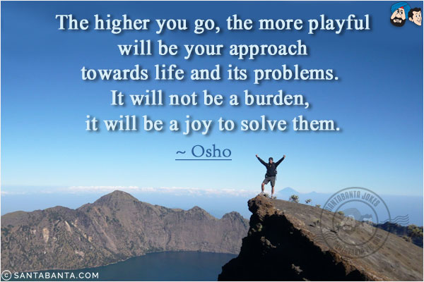 The higher you go, the more playful will be your approach towards life and its problems. It will not be a burden, it will be a joy to solve them.