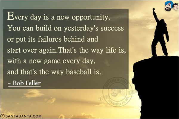 Every day is a new opportunity. You can build on yesterday's success or put its failures behind and start over again. That's the way life is, with a new game every day, and that's the way baseball is.