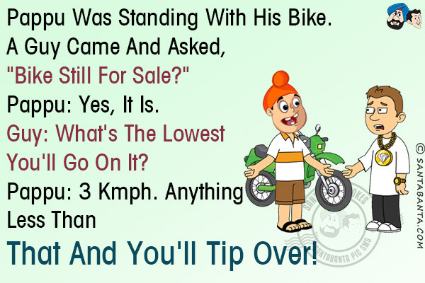 Pappu was standing with his bike. A guy came and asked,<br/>
`Bike still for sale?`<br/>
Pappu: Yes, it is.<br/>
Guy: What's the lowest you'll go on it?<br/>
Pappu: 3 Kmph. Anything less than that and you'll tip over!