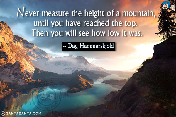 Never measure the height of a mountain, until you have reached the top. Then you will see how low it was.