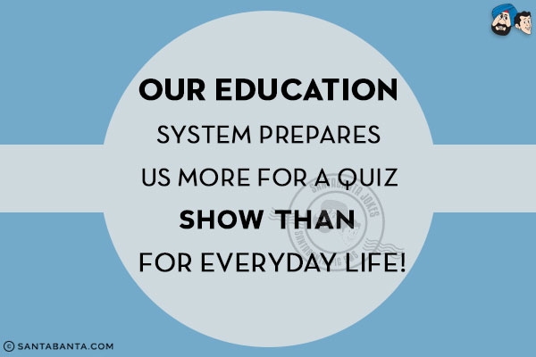 Our education system prepares us more for a Quiz show than for everyday life!