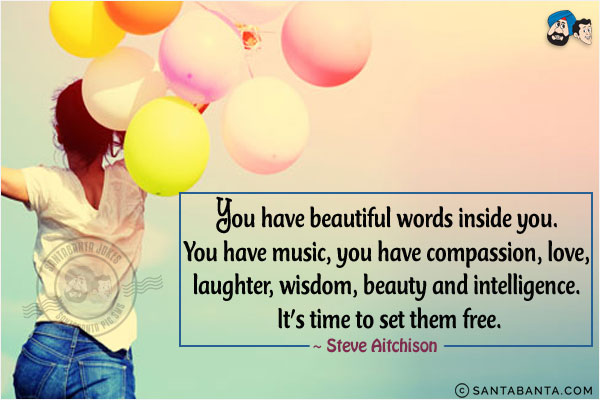 You have beautiful words inside you. You have music, you have compassion, love, laughter, wisdom, beauty and intelligence. It's time to set them free.