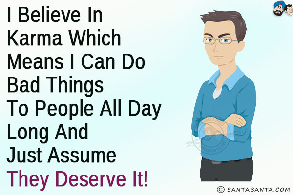 I believe in Karma which means I can do bad things to people all day long and just assume they deserve it!