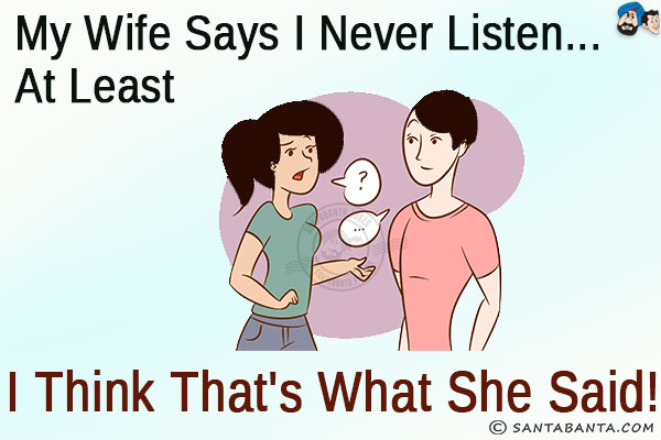 My wife says I never listen... at least I think that's what she said!