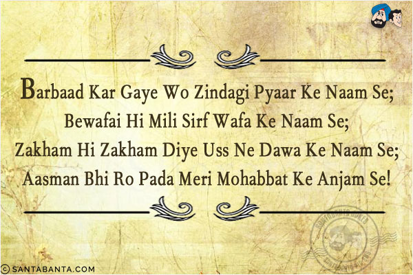 Barbaad Kar Gaye Wo Zindagi Pyaar Ke Naam Se;<br/>
Bewafai Hi Mili Sirf Wafa Ke Naam Se;<br/>
Zakham Hi Zakham Diye Uss Ne Dawa Ke Naam Se;<br/>
Aasman Bhi Ro Pada Meri Mohabbat Ke Anjam Se!