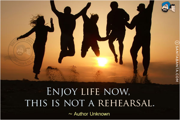 Enjoy life now, this is not a rehearsal.