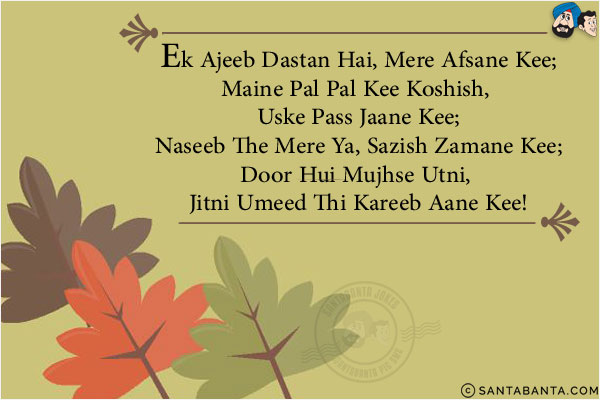 Ek Ajeeb Dastan Hai, Mere Afsane Kee;<br/>
Maine Pal Pal Kee Koshish, Uske Pass Jaane Kee;<br/>
Naseeb The Mere Ya, Sazish Zamane Kee;<br/>
Door Hui Mujhse Utni, Jitni Umeed Thi Kareeb Aane Kee!