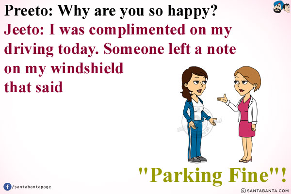 Preeto: Why are you so happy?<br/>
Jeeto: I was complimented on my driving today. Someone left a note on my windshield that said `Parking Fine`!