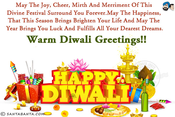 May the joy, cheer, mirth and merriment of this divine festival surround you forever.<br/>
May the happiness, that this season brings brighten your life and may the year brings you luck and fulfills all your dearest dreams.<br/>
Warm Diwali Greetings!