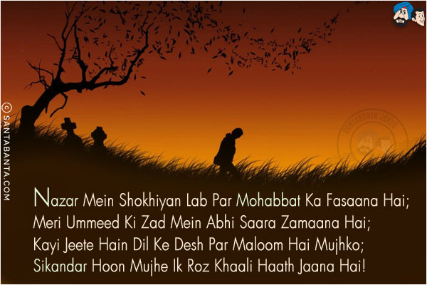 Nazar Mein Shokhiyan Lab Par Mohabbat Ka Fasaana Hai;<br/>
Meri Ummeed Ki Zad Mein Abhi Saara Zamaana Hai;<br/>
Kayi Jeete Hain Dil Ke Desh Par Maloom Hai Mujhko;<br/>
Sikandar Hoon Mujhe Ik Roz Khaali Haath Jaana Hai!