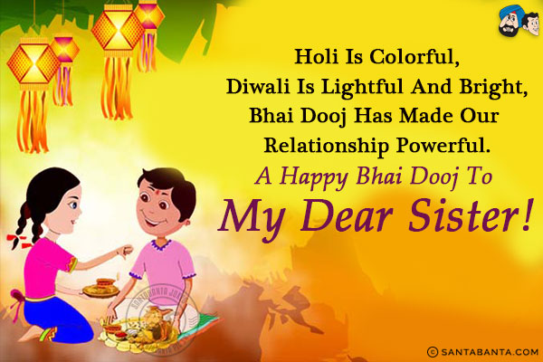 Holi is colorful,<br/>
Diwali is lightful and bright,<br/>
Bhai Dooj has made our relationship powerful.<br/>
A Happy Bhai Dooj to my dear sister!