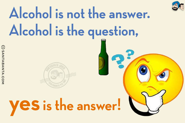 Alcohol is not the answer.<br/>
Alcohol is the question, yes is the answer!