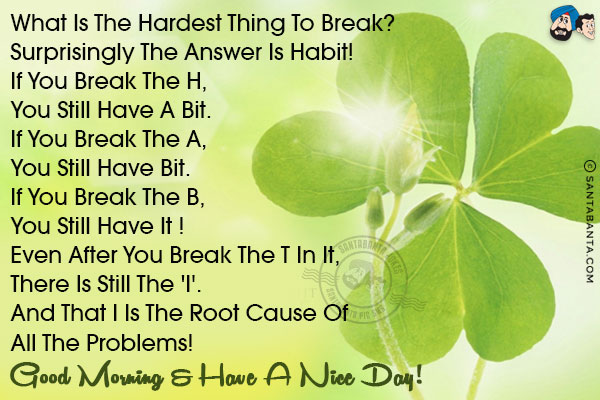 What is the hardest thing to break?<br/>
Surprisingly the answer is HABIT!<br/>
If you break the H, <br/>
You still have A BIT.<br/>
If you break the A, <br/>
You still have  BIT.<br/>
If you break the B, <br/>
You still have IT !<br/>
 Even after you break the T in IT,<br/>
There is still the 'I'. <br/>
And that I is the root cause of all the problems!<br/>
Good Morning & have a nice day!