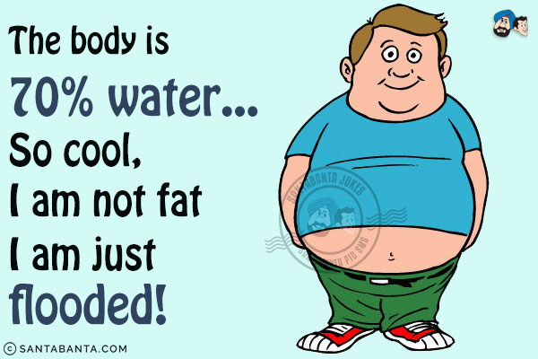 The body is 70% water... So cool, I am not fat I am just flooded!