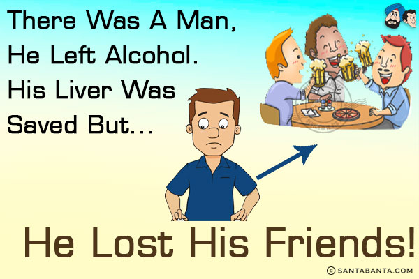 There was a man, he left alcohol. His liver was saved but...<br/>
.<br/>
.<br/>
.<br/>
.<br/>
.<br/>
.<br/>
.<br/>
.<br/>
.<br/>
.<br/>
.<br/>
he lost his friends!